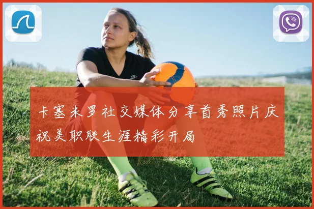 卡塞米罗社交媒体分享首秀照片庆祝美职联生涯精彩开局
