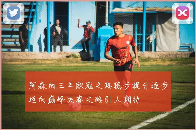 阿森纳三年欧冠之路稳步提升逐步迈向巅峰决赛之路引人期待
