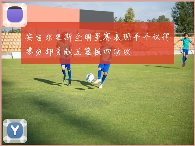 安吉尔里斯全明星赛表现平平仅得零分却贡献五篮板四助攻