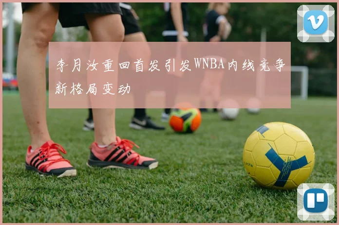 李月汝重回首发引发WNBA内线竞争新格局变动