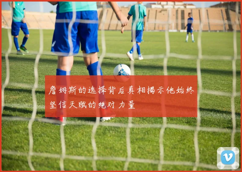 詹姆斯的选择背后真相揭示他始终坚信天赋的绝对力量