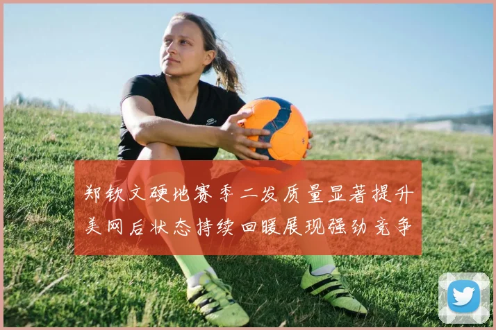 郑钦文硬地赛季二发质量显著提升美网后状态持续回暖展现强劲竞争力