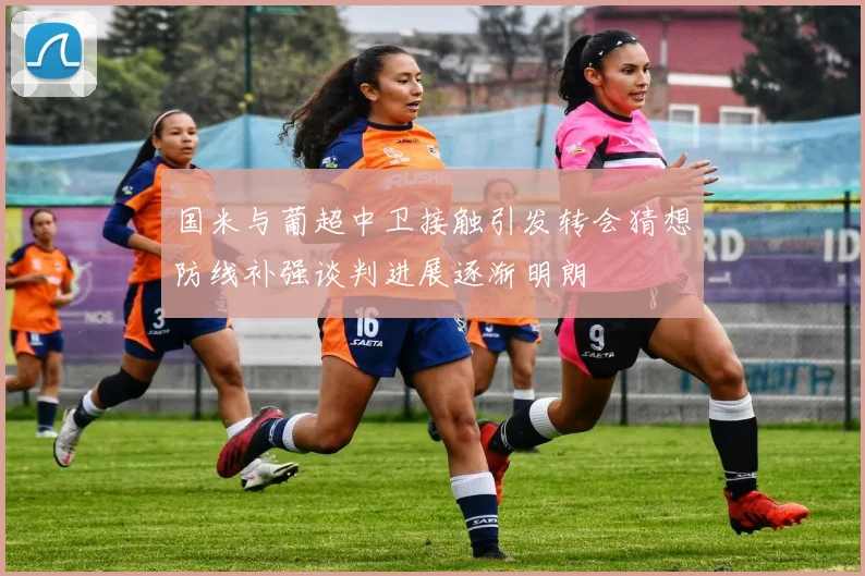 国米与葡超中卫接触引发转会猜想防线补强谈判进展逐渐明朗