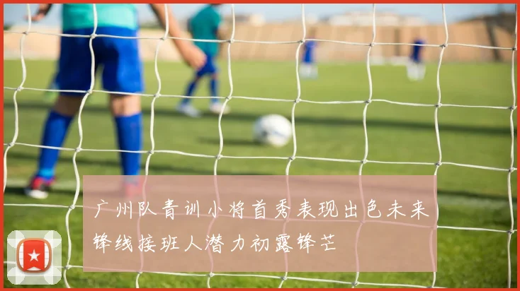 广州队青训小将首秀表现出色未来锋线接班人潜力初露锋芒