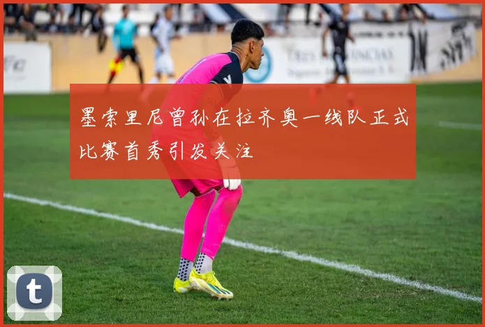 墨索里尼曾孙在拉齐奥一线队正式比赛首秀引发关注