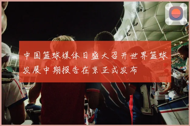 中国篮球媒体日盛大召开世界篮球发展中期报告在京正式发布