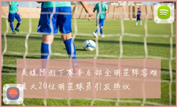 美媒预测下赛季东部全明星阵容难度大20位明星球员引发热议