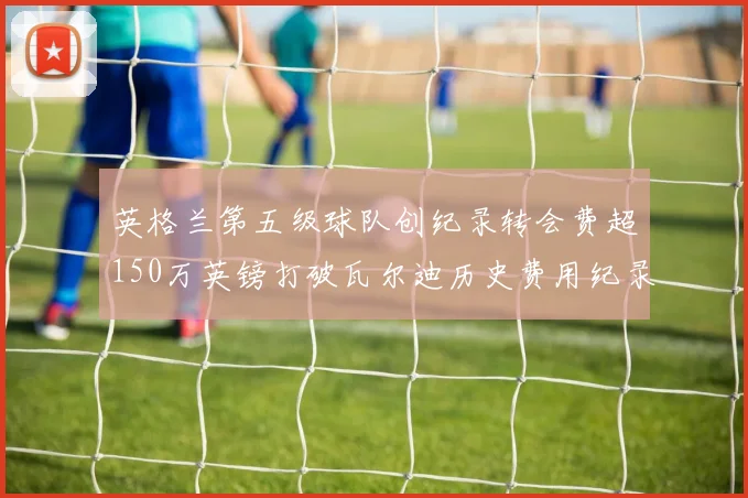英格兰第五级球队创纪录转会费超150万英镑打破瓦尔迪历史费用纪录