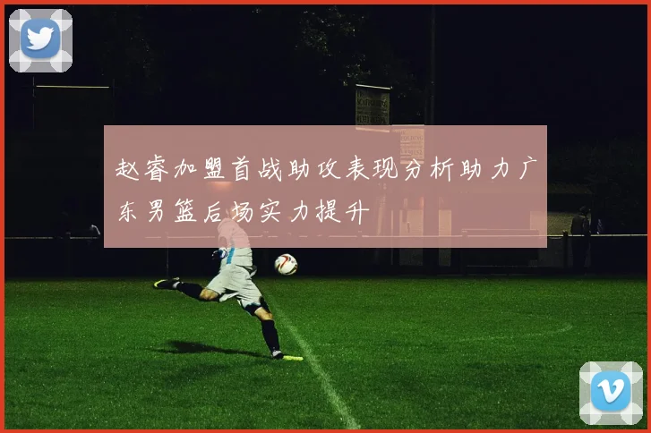 赵睿加盟首战助攻表现分析助力广东男篮后场实力提升