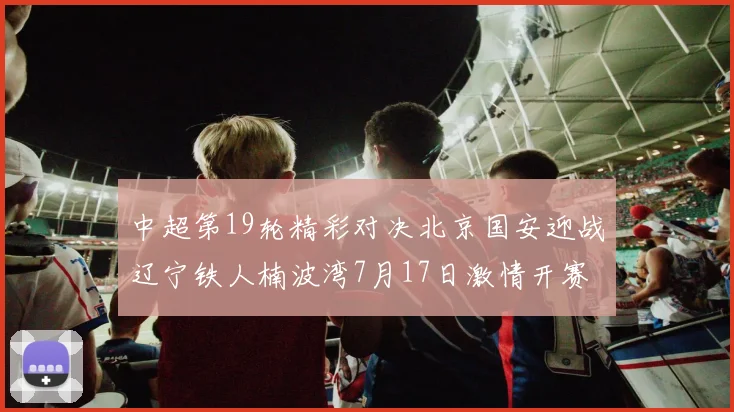 中超第19轮精彩对决北京国安迎战辽宁铁人楠波湾7月17日激情开赛