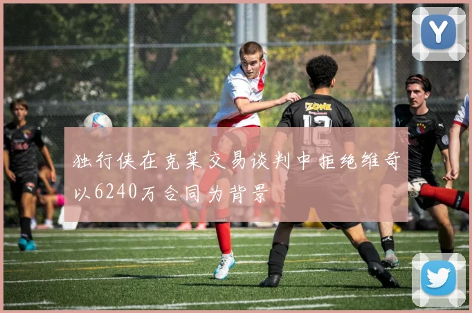 独行侠在克莱交易谈判中拒绝维奇以6240万合同为背景