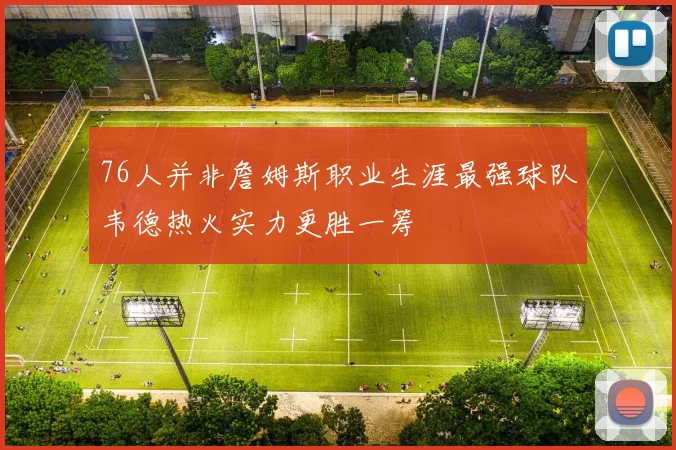76人并非詹姆斯职业生涯最强球队韦德热火实力更胜一筹