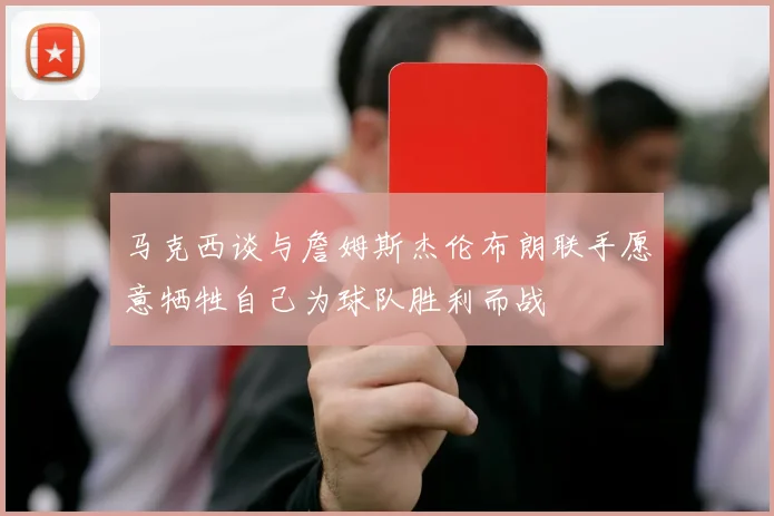 马克西谈与詹姆斯杰伦布朗联手愿意牺牲自己为球队胜利而战
